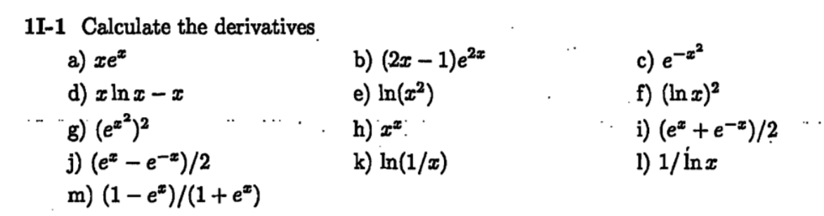 1I-1 Calculate the derivatives
a) xe^x
b) (2x - 1)e^2x
c) e^-x^2
d) x ln x - x
e) ln(x^2)
f) (ln x)^2
g) (e^x^2)^2
h) x^x
i) (e^x + e^-x)/2
j) (e^x - e^-x)/2
k) ln(1/x)
l) 1/ln x
m) (1 - e^x)/(1 + e^x)