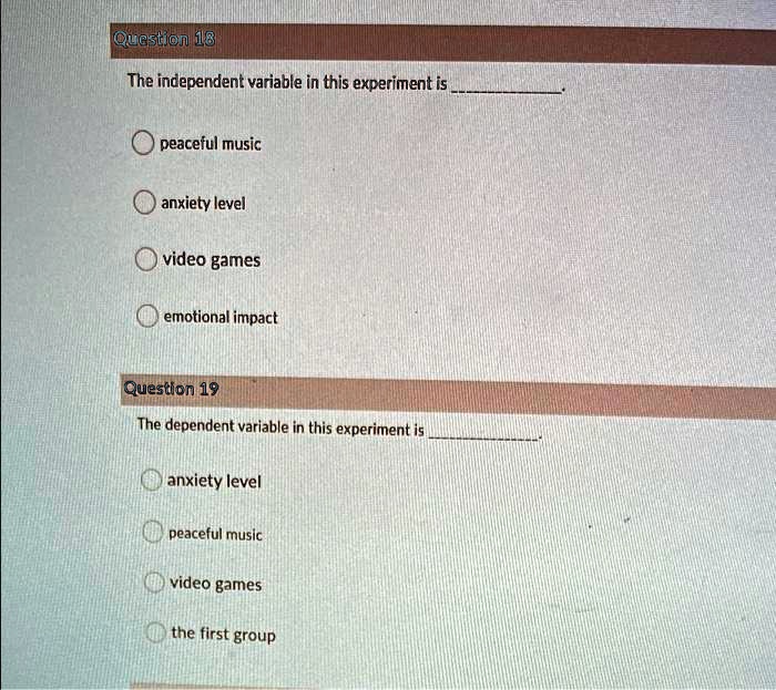 Question 18
The independent variable in this experiment is 
peaceful music
anxiety level
video games
emotional impact
Question 19
The dependent variable in this experiment is 
anxiety level
peaceful music
video games
the first group
