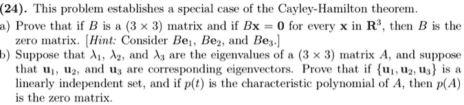 (24). This problem establishes a special case of the Cayley-Hamilton theorem.
a) Prove that if B is a (3    times; 3) matrix and if Bx = 0 for every x in R   sup3;, then B is the zero matrix. [Hint: Consider Be?, Be?, and Be?.]
b) Suppose that ??, ??, and ?? are the eigenvalues of a (3    times; 3) matrix A, and suppose that u?, u?, and u? are corresponding eigenvectors. Prove that if u?, u?, u? is a linearly independent set, and if p(t) is the characteristic polynomial of A, then p(A) is the zero matrix.