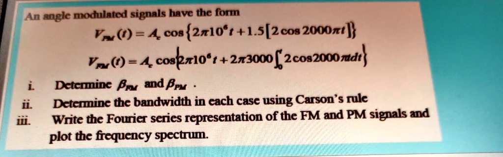 An angle modulated signals have the form
VFM(t) = Ac cos{2π 10^6 t + 1.5[2cos 2000π t] }
VPM(t) = Ac cos{2π 10^6 t + 2π 3000 ∫0^t 2cos 2000π t dt}
i. Determine βFM and βPM.
ii. Determine the bandwidth in each case using Carson's rule
iii. Write the Fourier series representation of the FM and PM signals and
plot the frequency spectrum.