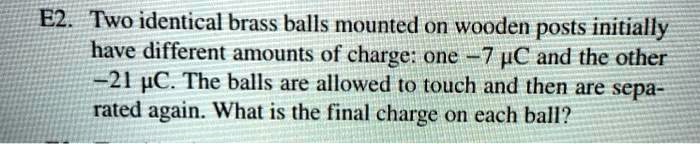 E2. Two identical brass balls mounted on wooden posts initially have different amounts of charge: one -7 ?C and the other -21 ?C. The balls are allowed to touch and then are separated again. What is the final charge on each ball?
