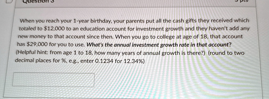 When you reach your 1-year birthday, your parents put all the cash gifts they received which totaled to 12,000 to an education account for investment growth and they haven't add any new money to that account since then. When you go to college at age of 18, that account has29,000 for you to use. What's the annual investment growth rate in that account? (Helpful hint: from age 1 to 18, how many years of annual growth is there?) (round to two decimal places for %, e.g., enter 0.1234 for 12.34%)