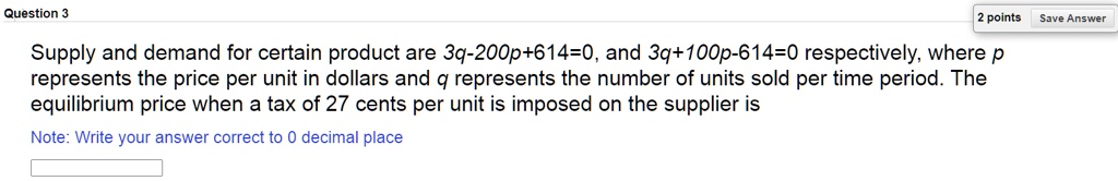 Question 3
Supply and demand for certain product are 3q-200p+614=0, and 3q+100p-614=0 respectively, where p represents the price per unit in dollars and q represents the number of units sold per time period. The equilibrium price when a tax of 27 cents per unit is imposed on the supplier is
Note: Write your answer correct to 0 decimal place