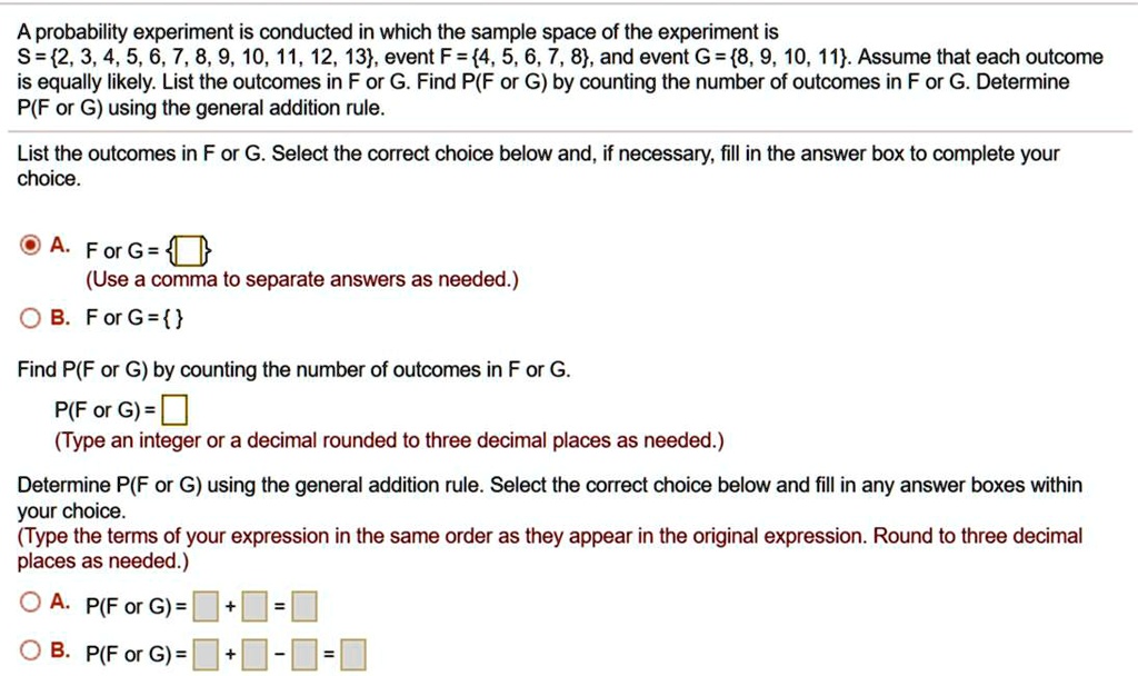 A probability experiment is conducted in which the sample space of the experiment is
S = 2, 3, 4, 5, 6, 7, 8, 9, 10, 11, 12, 13, event F = 4, 5, 6, 7, 8, and event G = 8, 9, 10, 11. Assume that each outcome is equally likely. List the outcomes in F or G. Find P(F or G) by counting the number of outcomes in F or G. Determine P(F or G) using the general addition rule.

List the outcomes in F or G. Select the correct choice below and, if necessary, fill in the answer box to complete your choice.

A. F or G =  
(Use a comma to separate answers as needed.)
B. F or G =  

Find P(F or G) by counting the number of outcomes in F or G.
P(F or G) = 
(Type an integer or a decimal rounded to three decimal places as needed.)

Determine P(F or G) using the general addition rule. Select the correct choice below and fill in any answer boxes within your choice.
(Type the terms of your expression in the same order as they appear in the original expression. Round to three decimal places as needed.)
A. P(F or G) = + =
B. P(F or G) = + - =