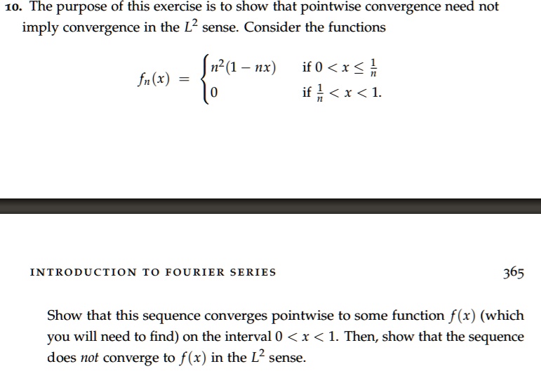 10. The purpose of this exercise is to show that pointwise convergence need not
imply convergence in the L² sense. Consider the functions
fn(x) = 
n²(1 - nx) if 0 < x ? 1/n
0 if 1/n < x < 1.
Show that this sequence converges pointwise to some function f(x) (which
you will need to find) on the interval 0 < x < 1. Then, show that the sequence
does not converge to f(x) in the L² sense.