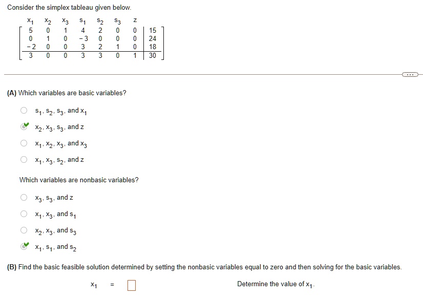 Consider the simplex tableau given below.

    < b m a t r i x >

(A) Which variables are basic variables?

S1, S2, S3,  and  x1
x2, x3, S3,  and  z
x1, x2, x3,  and  x3
x1, x3, S2,  and  z
Which variables are nonbasic variables?

x3, S3,  and  z
x1, x3,  and  s1
x2, x3,  and  s3
x1, s1,  and  s2
(B) Find the basic feasible solution determined by setting the nonbasic variables equal to zero and then solving for the basic variables.
x1 = 
Determine the value of x1.