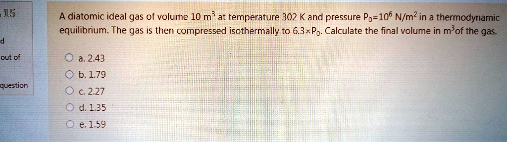A diatomic ideal gas of volume 10  m^3 at temperature 302 K and pressure P0 = 10^6  N/m^2 in a thermodynamic equilibrium. The gas is then compressed isothermally to 6.3 × P0. Calculate the final volume in m^3 of the gas.
