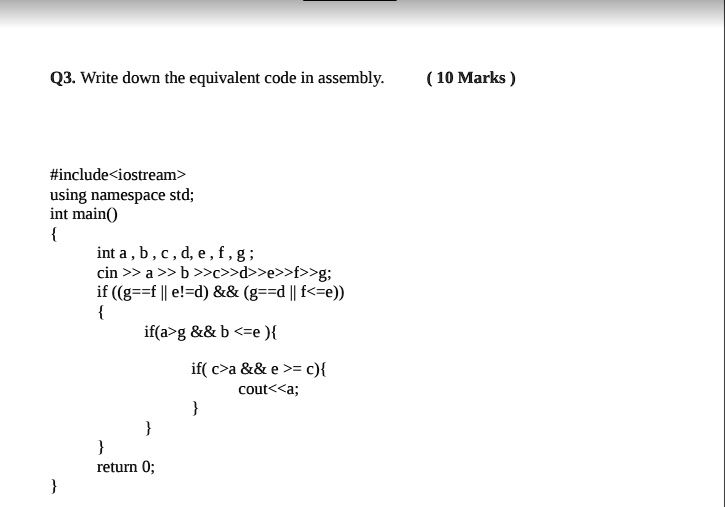 Q3. Write down the equivalent code in assembly. (10 Marks)
#include<iostream>
using namespace std;
int main()

int a, b, c, d, e, f, g;
cin >> a >> b >>c>>d>>e>>f>>g;
if ((g==f || e!=d)        (g==d || f<=e))

if(a>g        b <=e)
if(c>a        e >= c)
cout<<a;



return 0;

