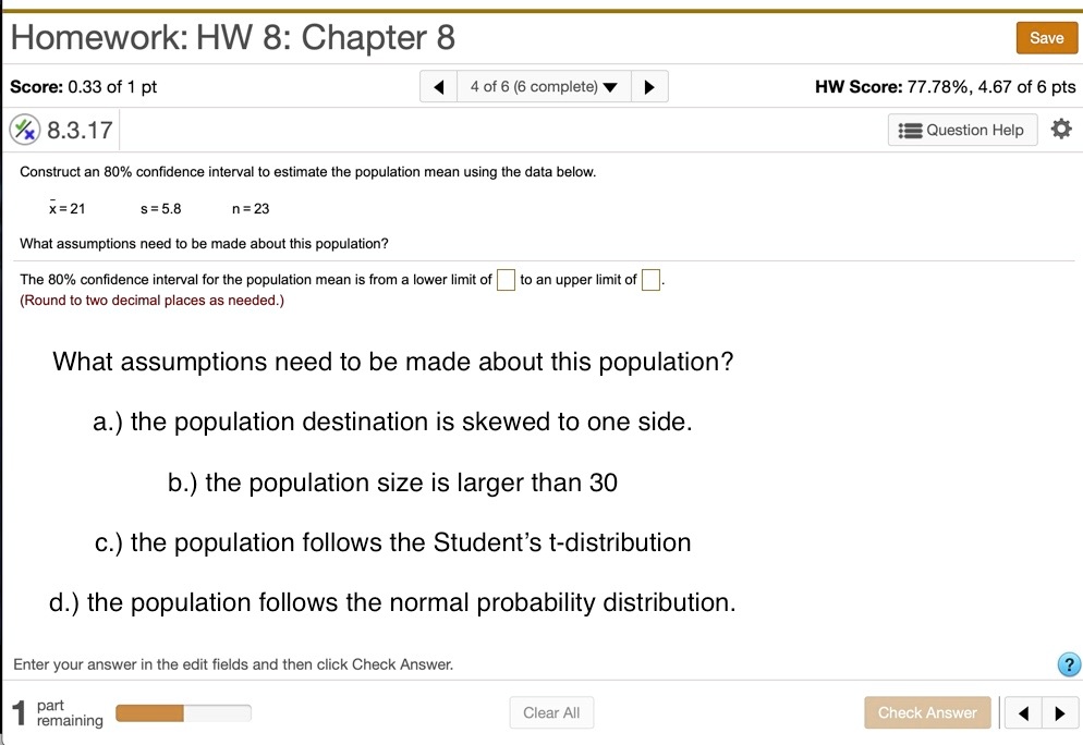 Construct an 80% confidence interval to estimate the population mean using the data below.
x? = 21 s = 5.8 n = 23
What assumptions need to be made about this population?
The 80% confidence interval for the population mean is from a lower limit of to an upper limit of .
(Round to two decimal places as needed.)
What assumptions need to be made about this population?
a.) the population destination is skewed to one side.
b.) the population size is larger than 30
c.) the population follows the Student’s t-distribution
d.) the population follows the normal probability distribution.