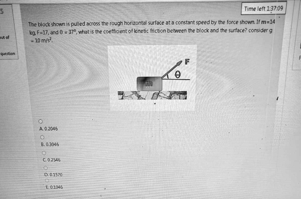 The block shown is pulled across the rough horizontal surface at a constant speed by the force shown. If m=14 kg, F=17, and ? = 37º, what is the coefficient of kinetic friction between the block and the surface? consider g = 10 m/s².

A. 0.2046
B. 0.3046
C. 0.2546
D. 0.1570
E. 0.1046