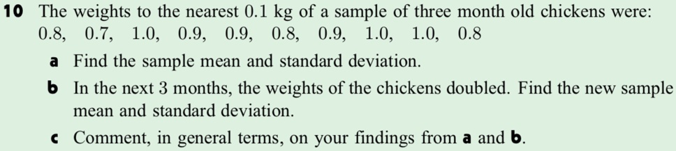10 The weights to the nearest 0.1 kg of a sample of three month old chickens were:
0.8, 0.7, 1.0, 0.9, 0.9, 0.8, 0.9, 1.0, 1.0, 0.8
a Find the sample mean and standard deviation.
b In the next 3 months, the weights of the chickens doubled. Find the new sample
mean and standard deviation.
c Comment, in general terms, on your findings from a and b.