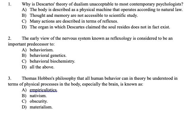 1.
Why is Descartes' theory of dualism unacceptable to most contemporary psychologists?
A) The body is described as a physical machine that operates according to natural law.
B) Thought and memory are not accessible to scientific study.
C) Many actions are described in terms of reflexes.
D) The organ in which Descartes claimed the soul resides does not in fact exist.
2.
The early view of the nervous system known as reflexology is considered to be an
important predecessor to:
A) behaviorism.
B) behavioral genetics.
C) behavioral biochemistry.
D) all the above.
3.
Thomas Hobbes's philosophy that all human behavior can in theory be understood in
terms of physical processes in the body, especially the brain, is known as:
A) empiricalistics.
B) nativism.
C) obscurity.
D) materialism.