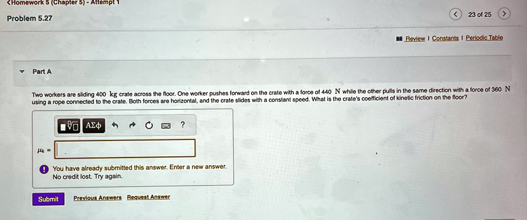 Problem 5.27
Part A
Two workers are sliding 400 kg crate across the floor. One worker pushes forward on the crate with a force of 440 N while the other pulls in the same direction with a force of 360 N using a rope connected to the crate. Both forces are horizontal, and the crate slides with a constant speed. What is the crate's coefficient of kinetic friction on the floor?
 =