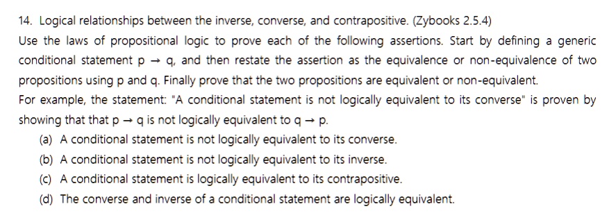 SOLVED: 14, Logical relationships between the inverse, converse, and  contrapositive. (Zybooks ) Use the laws of propositional logic to  prove each of the following assertions Start by defining generic  conditional statement p q