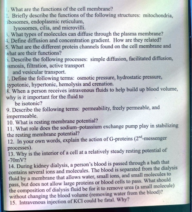 1. What are the functions of the cell membrane?
2. Briefly describe the functions of the following structures: mitochondria, ribosomes, endoplasmic reticulum, lysosomes, cilia, and microvilli.
3. What types of molecules can diffuse through the plasma membrane?
4. Define diffusion and concentration gradient. How are they related?
5. What are the different protein channels found on the cell membrane and what are their functions?
6. Describe the following processes: simple diffusion, facilitated diffusion, osmosis, filtration, active transport
and vesicular transport.
7. Define the following terms: osmotic pressure, hydrostatic pressure,
hypotonic, hypertonic, hemolysis and crenation.
8. When a person receives intravenous fluids to help build up blood volume,
why is it important for the fluid to
be isotonic?
9. Describe the following terms: permeability, freely permeable, and
impermeable.
10. What is resting membrane potential?
11. What role does the sodium-potassium exchange pump play in stabilizing
the resting membrane potential?
12. In your own words, explain the action of G-proteins (2nd-messenger
processes).
13. Why is the interior of a cell at a relatively steady resting potential of
-70mV?
14. During kidney dialysis, a person's blood is passed through a bath that
contains several ions and molecules. The blood is separated from the dialysis
fluid by a membrane that allows water, small ions, and small molecules to
pass, but does not allow large proteins or blood cells to pass. What should
the composition of dialysis fluid be for it to remove urea (a small molecule)
without changing the blood volume (removing water from the blood)?
15. Intravenous injection of KCl could be fatal. Why?