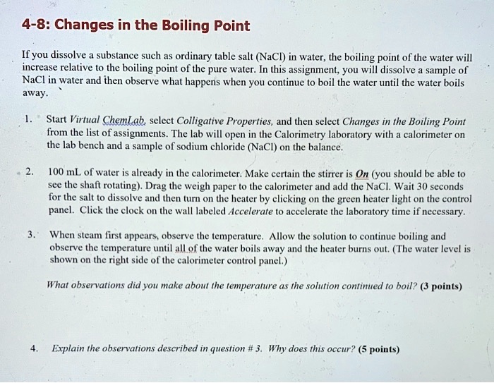 4-8: Changes in the Boiling Point
If you dissolve a substance such as ordinary table salt (NaCl) in water, the boiling point of the water will increase relative to the boiling point of the pure water. In this assignment, you will dissolve a sample of NaCl in water and then observe what happens when you continue to boil the water until the water boils away.
1. Start Virtual ChemLab, select Colligative Properties, and then select Changes in the Boiling Point from the list of assignments. The lab will open in the Calorimetry laboratory with a calorimeter on the lab bench and a sample of sodium chloride (NaCl) on the balance.
2. 100 mL of water is already in the calorimeter. Make certain the stirrer is On (you should be able to see the shaft rotating). Drag the weigh paper to the calorimeter and add the NaCl. Wait 30 seconds for the salt to dissolve and then turn on the heater by clicking on the green heater light on the control panel. Click the clock on the wall labeled Accelerate to accelerate the laboratory time if necessary.
3. When steam first appears, observe the temperature. Allow the solution to continue boiling and observe the temperature until all of the water boils away and the heater burns out. (The water level is shown on the right side of the calorimeter control panel.)
What observations did you make about the temperature as the solution continued to boil? (3 points)
4. Explain the observations described in question # 3. Why does this occur? (5 points)