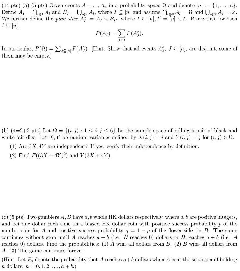 (14 pts) (a) (5 pts) Given events A1,...,An in a probability space ? and denote [n] := 1,...,n. Define AI = ?i ? I Ai and BI = ?i ? I Ai, where I ? [n] and assume ?i ? ? Ai = ? and ?i ? ? Ai = ?. We further define the pure slice A°I := AI  BI', where I ? [n], I' = [n]  I. Prove that for each I ? [n], P(AI) = ?J ? I P(A°J). In particular, P(?) = ?J ? [n] P(A°J). [Hint: Show that all events A°J, J ? [n], are disjoint, some of them may be empty.]

(b) (4=2+2 pts) Let ? = (i, j) : 1 ? i, j ? 6 be the sample space of rolling a pair of black and white fair dice. Let X, Y be random variables defined by X(i, j) = i and Y(i, j) = j for (i, j) ? ?. (1) Are 3X, 4Y are independent? If yes, verify their independence by definition. (2) Find E((3X + 4Y)²) and V(3X + 4Y).

(c) (5 pts) Two gamblers A, B have a, b whole HK dollars respectively, where a, b are positive integers, and bet one dollar each time on a biased HK dollar coin with positive success probability p of the number-side for A and positive success probability q = 1 - p of the flower-side for B. The game continues without stop until A reaches a + b (i.e. B reaches 0) dollars or B reaches a + b (i.e. A reaches 0) dollars. Find the probabilities: (1) A wins all dollars from B. (2) B wins all dollars from A. (3) The game continues forever. (Hint: Let Pn denote the probability that A reaches a + b dollars when A is at the situation of holding n dollars, n = 0, 1, 2, ..., a + b.)