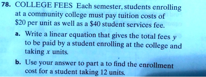 COLLEGE FEES Each semester, students enrolling at a community college must pay tuition costs of 20 per unit as well as a40 student services fee. 
a. Write a linear equation that gives the total fees y to be paid by a student enrolling at the college and taking x units. 
b. Use your answer to part a to find the enrollment cost for a student taking 12 units.