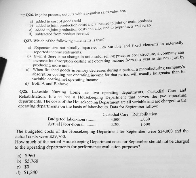 Q26. In joint process, outputs with a negative sales value are:
a) added to cost of goods sold
b) added to joint production costs and allocated to joint or main products
c) added to joint production costs and allocated to byproducts and scrap
d) subtracted from product revenue
Q27. Which of the following statements is true?
a) Expenses are not usually separated into variable and fixed elements in externally
reported income statements.
b) Even if there is no change in units sold, selling price, or cost structure, a company can
increase its absorption costing net operating income from one year to the next just by
producing more units.
c) When finished goods inventory decreases during a period, a manufacturing company's
absorption costing net operating income for that period will usually be greater than its
variable costing net operating income.
d) Both A and B above.
Q28. Lakeside Nursing Home has two operating departments, Custodial Care and
Rehabilitation. It also has a Housekeeping Department that serves the two operating
departments. The costs of the Housekeeping Department are all variable and are charged to the
operating departments on the basis of labor-hours. Data for September follow:
Budgeted labor-hours........ Custodial Care Rehabilitation
Actual labor-hours............ 3,000 1,000
3,200 1,600
The budgeted costs of the Housekeeping Department for September were 24,000 and the
actual costs were29,760.
How much of the actual Housekeeping Department costs for September should not be charged
to the operating departments for performance evaluation purposes?
a) 960
b)5,760
c) 0
d)1,240