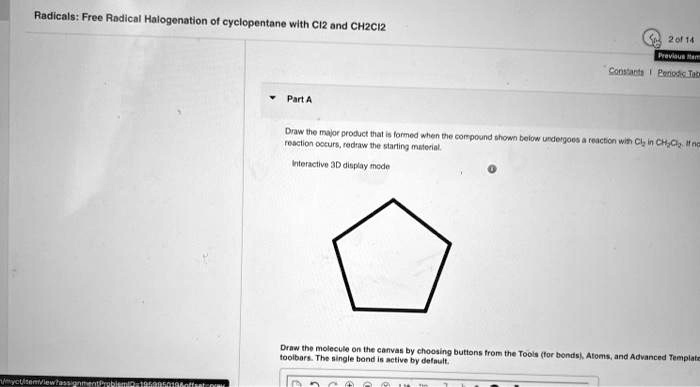 Radicals: Free Radical Halogenation of cyclopentane with Cl2 and CH2Cl2
Part A
Draw the major product that is formed when the compound shown below undergoes a reaction with Cl2 in CH2Cl2. If no reaction occurs, redraw the starting material.
Interactive 3D display mode
Draw the molecule on the canvas by choosing buttons from the Tools (for bonds), Atoms, and Advanced Template toolbars. The single bond is active by default.