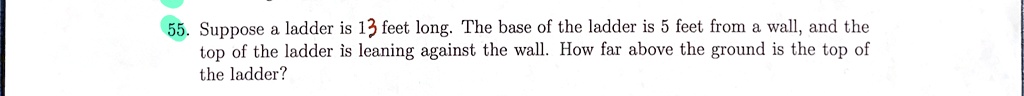 55. Suppose a ladder is 13 feet long. The base of the ladder is 5 feet from a wall, and the top of the ladder is leaning against the wall. How far above the ground is the top of the ladder?