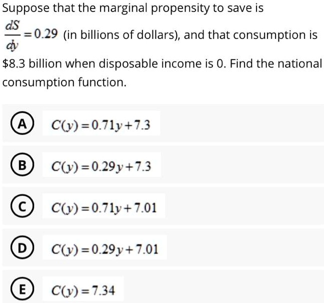 Suppose that the marginal propensity to save is
dS/dy = 0.29 (in billions of dollars), and that consumption is
8.3 billion when disposable income is 0. Find the national
consumption function.
(A) C(y) = 0.71y + 7.3
(B) C(y) = 0.29y + 7.3
(C) C(y) = 0.71y + 7.01
(D) C(y) = 0.29y + 7.01
(E) C(y) = 7.34