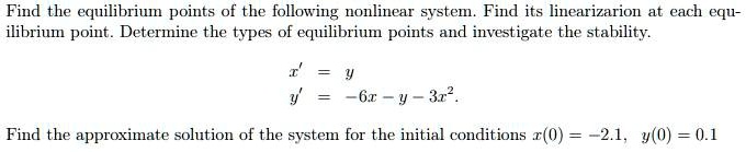 Find the equilibrium points of the following nonlinear system. Find its linearization at each equilibrium point. Determine the types of equilibrium points and investigate the stability.

x' = y
y' = -6x - y - 3x^2.

Find the approximate solution of the system for the initial conditions x(0) = -2.1, y(0) = 0.1