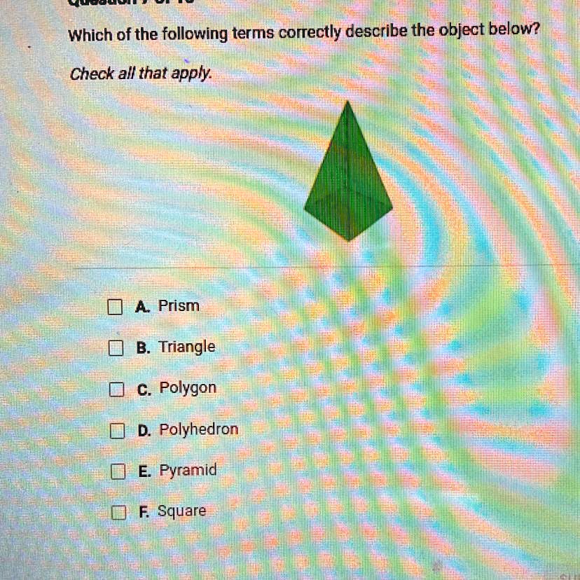 Which of the following terms correctly describe the object below?
Check all that apply.
A. Prism
B. Triangle
C. Polygon
D. Polyhedron
E. Pyramid
F. Square
