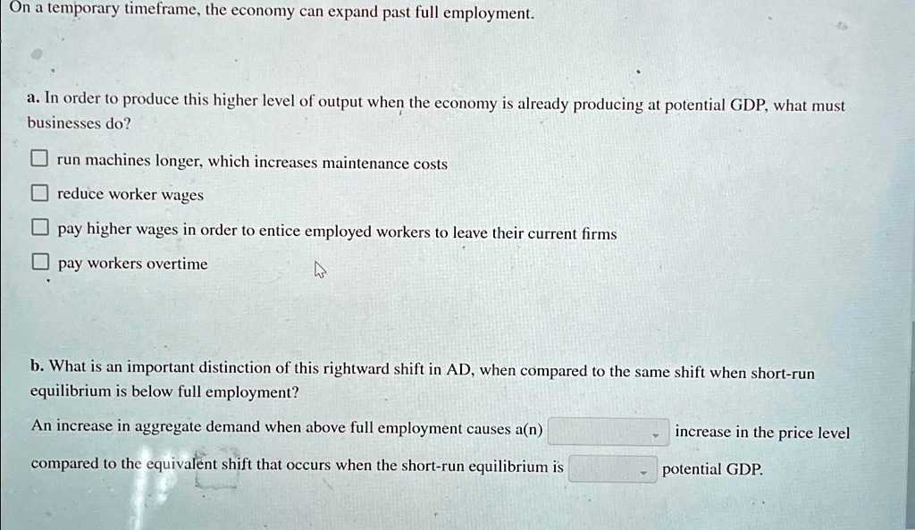On a temporary timeframe, the economy can expand past full employment.
a. In order to produce this higher level of output when the economy is already producing at potential GDP, what must businesses do?
run machines longer, which increases maintenance costs
reduce worker wages
pay higher wages in order to entice employed workers to leave their current firms
pay workers overtime
b. What is an important distinction of this rightward shift in AD, when compared to the same shift when short-run equilibrium is below full employment?
An increase in aggregate demand when above full employment causes a(n) increase in the price level compared to the equivalent shift that occurs when the short-run equilibrium is potential GDP.