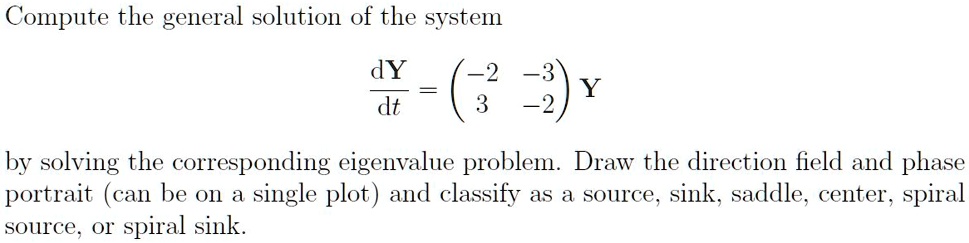 Compute the general solution of the system

dY/dt = ((-2 -3), (3 -2)) Y

by solving the corresponding eigenvalue problem. Draw the direction field and phase portrait (can be on a single plot) and classify as a source, sink, saddle, center, spiral source, or spiral sink.