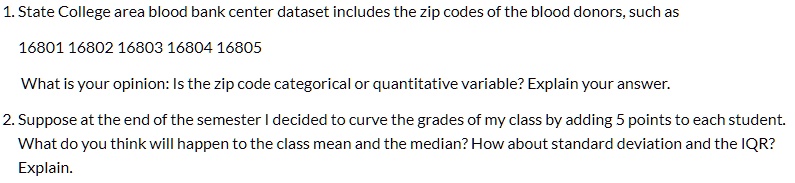 1. State College area blood bank center dataset includes the zip codes of the blood donors, such as
16801 16802 16803 16804 16805
What is your opinion: Is the zip code categorical or quantitative variable? Explain your answer.
2. Suppose at the end of the semester I decided to curve the grades of my class by adding 5 points to each student.
What do you think will happen to the class mean and the median? How about standard deviation and the IQR?
Explain.
