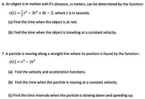 6. An object is in motion and it's distance, in meters, can be determined by the function:
(1)/(3)t^3 - 3t^2 + 8t - 5, where t is in seconds.
(a) Find the time when the object is at rest.
(b) Find the time when the object is traveling at a constant velocity.
7. A particle is moving along a straight line where its position is found by the function:
s(t) = t^3 - 2t^2
(a) Find the velocity and acceleration functions.
(b) Find the time when the particle is moving at a constant velocity.
(c) Find the time intervals when the particle is slowing down and speeding up.