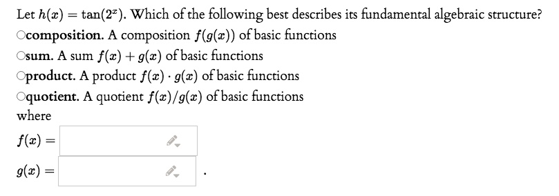 Let h(x) = tan(2^x). Which of the following best describes its fundamental algebraic structure?
composition. A composition f(g(x)) of basic functions
sum. A sum f(x) + g(x) of basic functions
product. A product f(x) · g(x) of basic functions
quotient. A quotient f(x)/g(x) of basic functions
where
f(x) =
g(x) = .