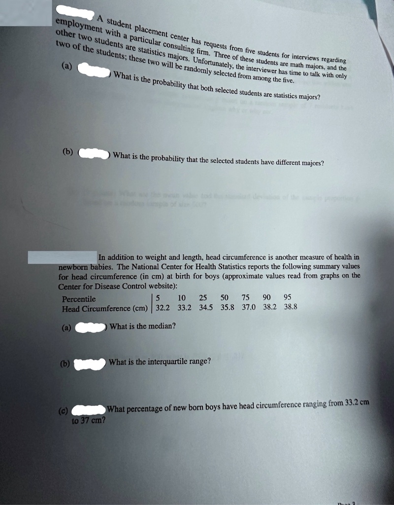 A student placement center has requests from five students for interviews regarding employment with a particular consulting firm. Three of these students are math majors, and the other two students are statistics majors. Unfortunately, the interviewer has time to talk with only two of the students; these two will be randomly selected from among the five.
(a) What is the probability that both selected students are statistics majors?
(b) What is the probability that the selected students have different majors?
In addition to weight and length, head circumference is another measure of health in newborn babies. The National Center for Health Statistics reports the following summary values for head circumference (in cm) at birth for boys (approximate values read from graphs on the Center for Disease Control website):
Percentile	5	10	25	50	75	90	95
Head Circumference (cm)	32.2	33.2	34.5	35.8	37.0	38.2	38.8
(a) What is the median?
(b) What is the interquartile range?
(c) What percentage of new born boys have head circumference ranging from 33.2 cm to 37 cm?