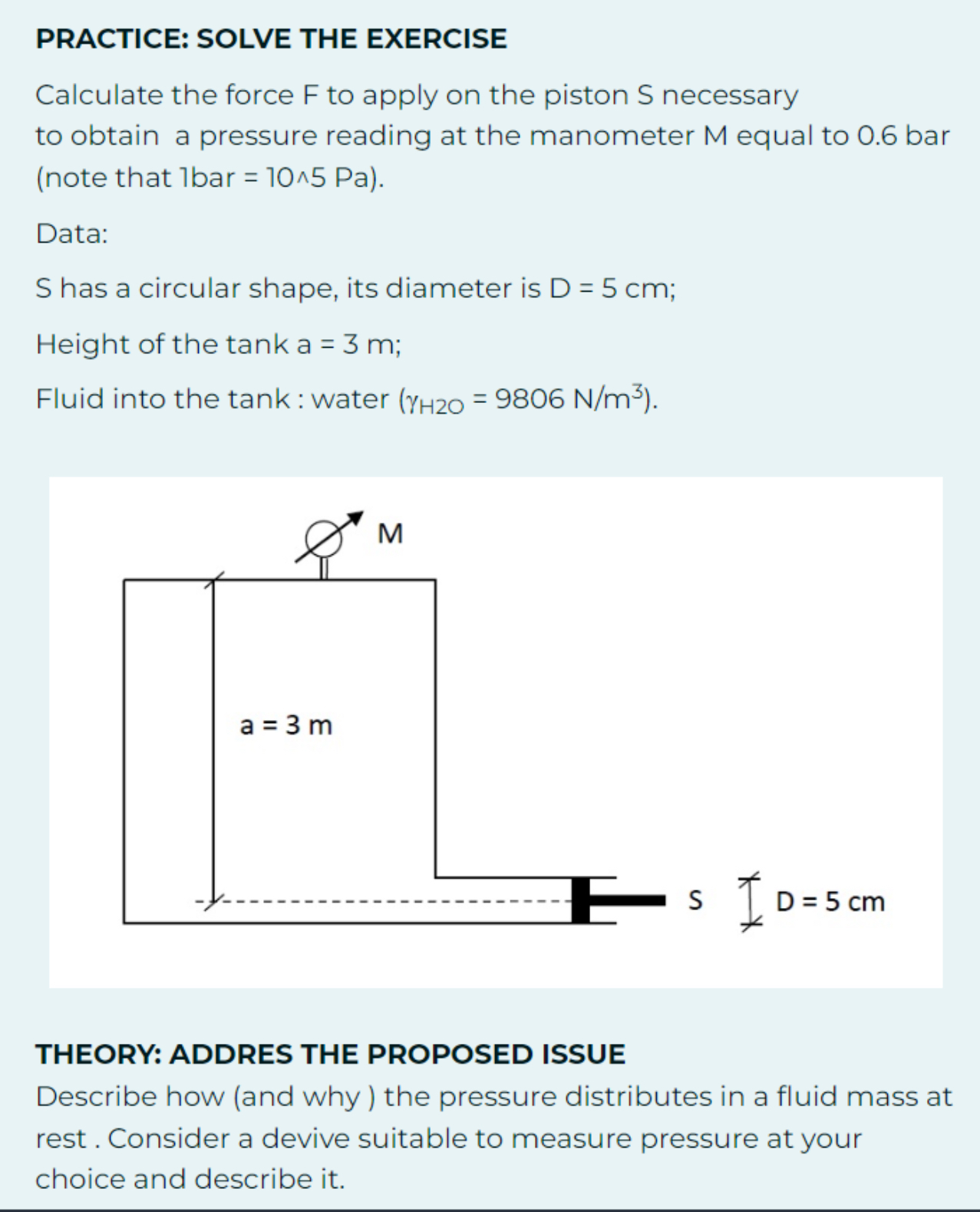 PRACTICE: SOLVE THE EXERCISE
Calculate the force F to apply on the piston S necessary to obtain a pressure reading at the manometer M equal to 0.6 bar (note that 1 bar =10 ∧ 5  Pa ).

Data:
S has a circular shape, its diameter is D=5  cm;
Height of the tank a = 3  m;
Fluid into the tank : water (γH 2 O=9806  N / m^3).

THEORY: ADDRES THE PROPOSED ISSUE
Describe how (and why) the pressure distributes in a fluid mass at rest . Consider a devive suitable to measure pressure at your choice and describe it.