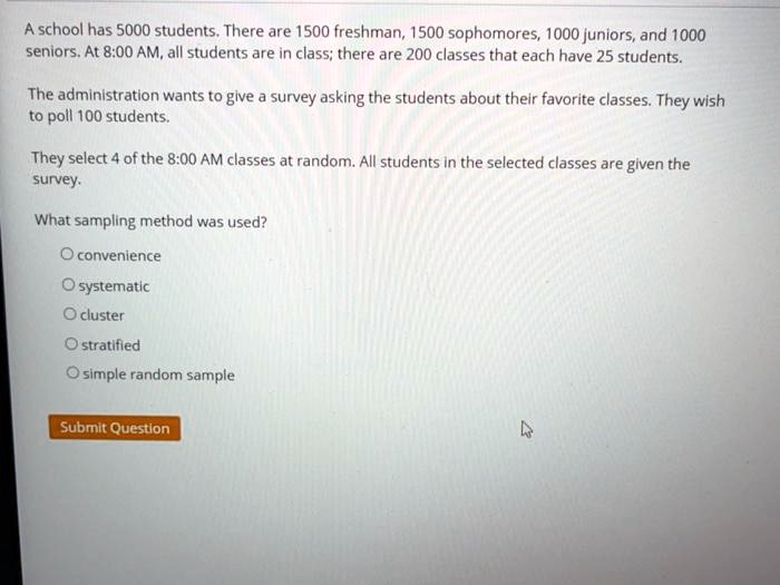 A school has 5000 students. There are 1500 freshman, 1500 sophomores, 1000 juniors, and 1000 seniors. At 8:00 AM, all students are in class; there are 200 classes that each have 25 students.

The administration wants to give a survey asking the students about their favorite classes. They wish to poll 100 students.

They select 4 of the 8:00 AM classes at random. All students in the selected classes are given the survey.

What sampling method was used?

convenience
systematic
cluster
stratified
simple random sample