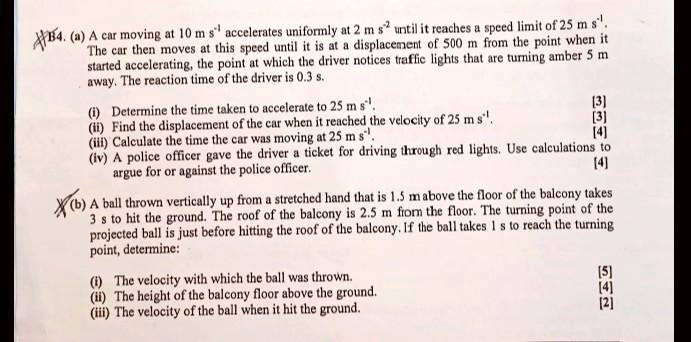 84. (a) A car moving at 10 m s?¹ accelerates uniformly at 2 m s?² until it reaches a speed limit of 25 m s?¹. The car then moves at this speed until it is at a displacement of 500 m from the point when it started accelerating, the point at which the driver notices traffic lights that are turning amber 5 m away. The reaction time of the driver is 0.3 s.
(i) Determine the time taken to accelerate to 25 m s?¹.
(ii) Find the displacement of the car when it reached the velocity of 25 m s?¹.
(iii) Calculate the time the car was moving at 25 m s?¹.
(iv) A police officer gave the driver a ticket for driving through red lights. Use calculations to argue for or against the police officer.
(b) A ball thrown vertically up from a stretched hand that is 1.5 m above the floor of the balcony takes 3 s to hit the ground. The roof of the balcony is 2.5 m from the floor. The turning point of the projected ball is just before hitting the roof of the balcony. If the ball takes 1 s to reach the turning point, determine:
(i) The velocity with which the ball was thrown.
(ii) The height of the balcony floor above the ground.
(iii) The velocity of the ball when it hit the ground.