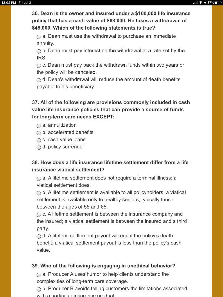 36. Dean is the owner and insured under a 100,000 life insurance
policy that has a cash value of68,000. He takes a withdrawal of
45,000. Which of the following statements is true?
a. Dean must use the withdrawal to purchase an immediate
annuity.
b. Dean must pay interest on the withdrawal at a rate set by the
IRS.
c. Dean must pay back the withdrawn funds within two years or
the policy will be canceled.
d. Dean's withdrawal will reduce the amount of death benefits
payable to his beneficiary.

37. All of the following are provisions commonly included in cash
value life insurance policies that can provide a source of funds
for long-term care needs EXCEPT:
a. annuitization
b. accelerated benefits
c. cash value loans
d. policy surrender

38. How does a life insurance lifetime settlement differ from a life
insurance viatical settlement?
a. A lifetime settlement does not require a terminal illness; a
viatical settlement does.
b. A lifetime settlement is available to all policyholders; a viatical
settlement is available only to healthy seniors, typically those
between the ages of 55 and 65.
c. A lifetime settlement is between the insurance company and
the insured; a viatical settlement is between the insured and a third
party.
d. A lifetime settlement payout will equal the policy's death
benefit; a viatical settlement payout is less than the policy's cash
value.

39. Who of the following is engaging in unethical behavior?
a. Producer A uses humor to help clients understand the
complexities of long-term care coverage.
b. Producer B avoids telling customers the limitations associated
with a particular insurance product.