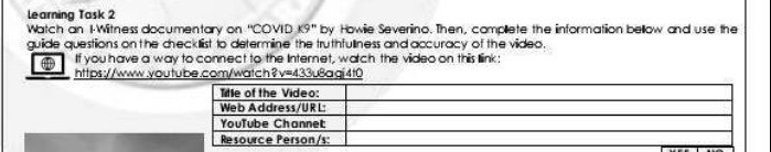 learning Task 2
Watch an I.Witness documentary on "COVID Kg " by Howie Severino. Then, complate the information below and use the guide questions on the checklist to determine the inthfulness and accuracy of the video.
□ If you have a way to comect to the internet, wach the video on this link:
https://wuw.youtube.com/watch?v=433usagi4to

Tille of the Video:     

Web Address/URL:     

YouTube Chonnet     

Resource Person/s:     

