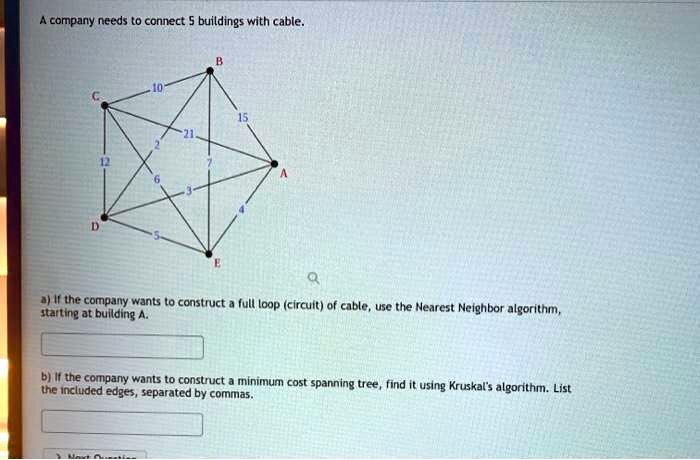 A company needs to connect 5 buildings with cable.
B
10
C
15
21
12
7
6
A
3
D
5
E
Q
a) If the company wants to construct a full loop (circuit) of cable, use the Nearest Neighbor algorithm,
starting at building A.
b) If the company wants to construct a minimum cost spanning tree, find it using Kruskal's algorithm. List
the included edges, separated by commas.