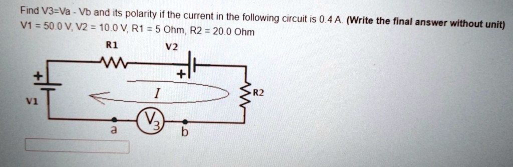 Find V3=Va - Vb and its polarity if the current in the following circuit is 0.4 A. (Write the final answer without unit)
V1 = 50.0 V, V2 = 10.0 V, R1 = 5 Ohm, R2 = 20.0 Ohm