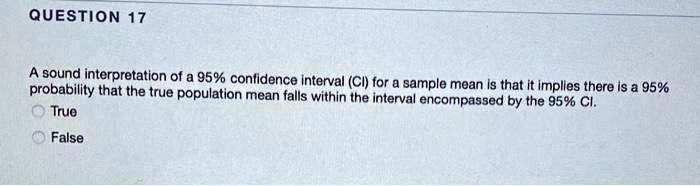 A sound interpretation of a 95% confidence interval (CI) for a sample mean is that it implies there is a 95% probability that the true population mean falls within the interval encompassed by the 95% CI.
True
False