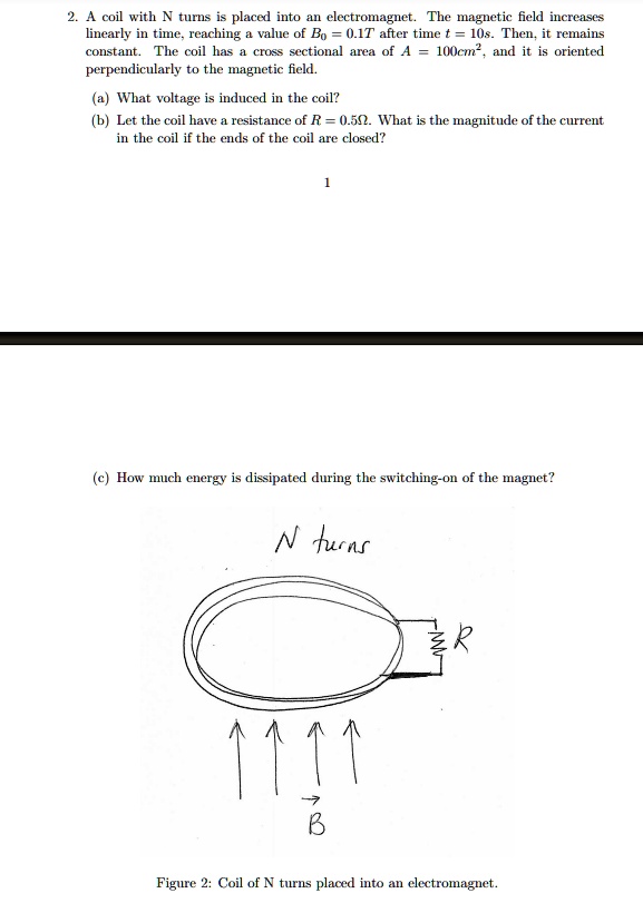 2. A coil with N turns is placed into an electromagnet. The magnetic field increases linearly in time, reaching a value of B0 = 0.1T after time t = 10s. Then, it remains constant. The coil has a cross sectional area of A = 100cm2, and it is oriented perpendicularly to the magnetic field.

(a) What voltage is induced in the coil?
(b) Let the coil have a resistance of R = 0.5?. What is the magnitude of the current in the coil if the ends of the coil are closed?

(c) How much energy is dissipated during the switching-on of the magnet?

N turns
R
B
Figure 2: Coil of N turns placed into an electromagnet.