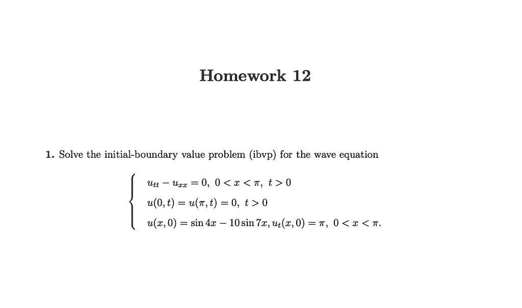 1. Solve the initial-boundary value problem (ibvp) for the wave equation
egincases utt - uxx = 0,     0 < x < pi, t > 0 u(0, t) = u(pi, t) = 0,     t > 0  u(x, 0) = sin 4x - 10 sin 7x, ut(x, 0) = pi,     0 < x < pi. endcases