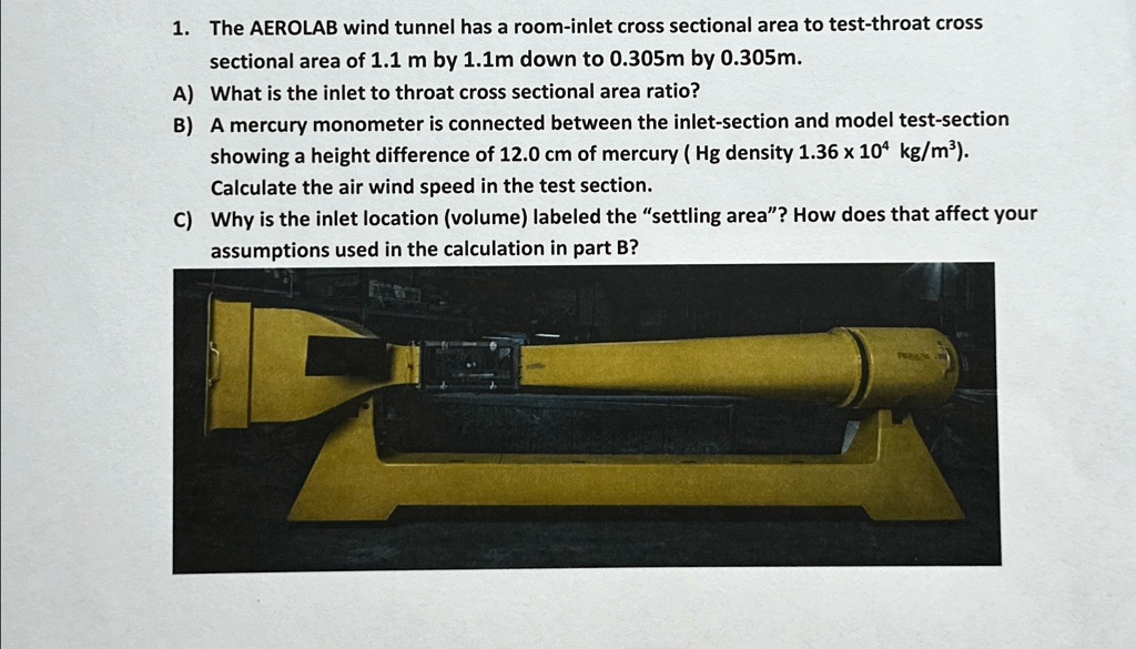 1. The AEROLAB wind tunnel has a room-inlet cross sectional area to test-throat cross
sectional area of 1.1 m by 1.1m down to 0.305m by 0.305m.
A) What is the inlet to throat cross sectional area ratio?
B) A mercury monometer is connected between the inlet-section and model test-section
showing a height difference of 12.0 cm of mercury (Hg density 1.36 × 10^4 kg/m³).
Calculate the air wind speed in the test section.
C) Why is the inlet location (volume) labeled the s̈ettling area?̈ How does that affect your
assumptions used in the calculation in part B?