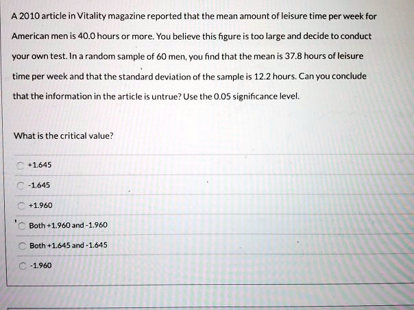 A 2010 article in Vitality magazine reported that the mean amount of leisure time per week for American men is 40.0 hours or more. You believe this figure is too large and decide to conduct your own test. In a random sample of 60 men, you find that the mean is 37.8 hours of leisure time per week and that the standard deviation of the sample is 12.2 hours. Can you conclude that the information in the article is untrue? Use the 0.05 significance level.

What is the critical value?

+1.645
-1.645
+1.960
Both +1.960 and -1.960
Both +1.645 and -1.645
-1.960