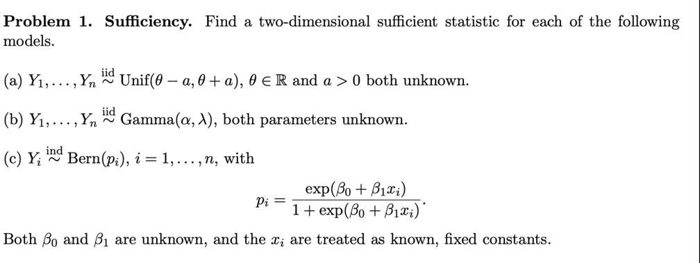 Problem 1. Sufficiency. Find a two-dimensional sufficient statistic for each of the following models.
(a) Y1, …, Yn iid∼Unif(θ - a, θ + a), θ∈ℝ and a > 0 both unknown.
(b) Y1, …, Yn iid∼Gamma(α, λ), both parameters unknown.
(c) Yi ind∼Bern(pi), i = 1, …, n, with
pi = ((β0 + β1 xi))/(1 + (β0 + β1 xi)).
Both β0 and β1 are unknown, and the xi are treated as known, fixed constants.