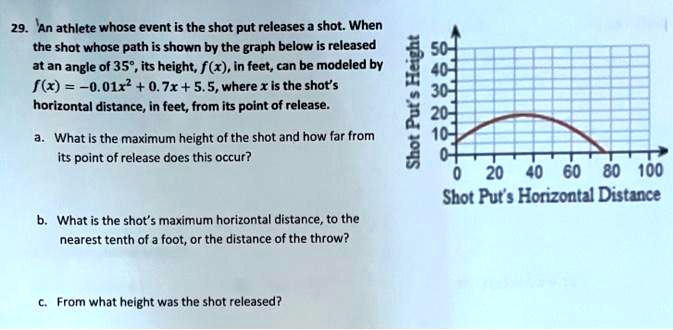 29. An athlete whose event is the shot put releases a shot. When the shot whose path is shown by the graph below is released at an angle of 35°, its height, f(x), in feet, can be modeled by f(x) = -0.01x^2 + 0.7x + 5.5, where x is the shot's horizontal distance, in feet, from its point of release.

a. What is the maximum height of the shot and how far from its point of release does this occur?

b. What is the shot's maximum horizontal distance, to the nearest tenth of a foot, or the distance of the throw?

c. From what height was the shot released?