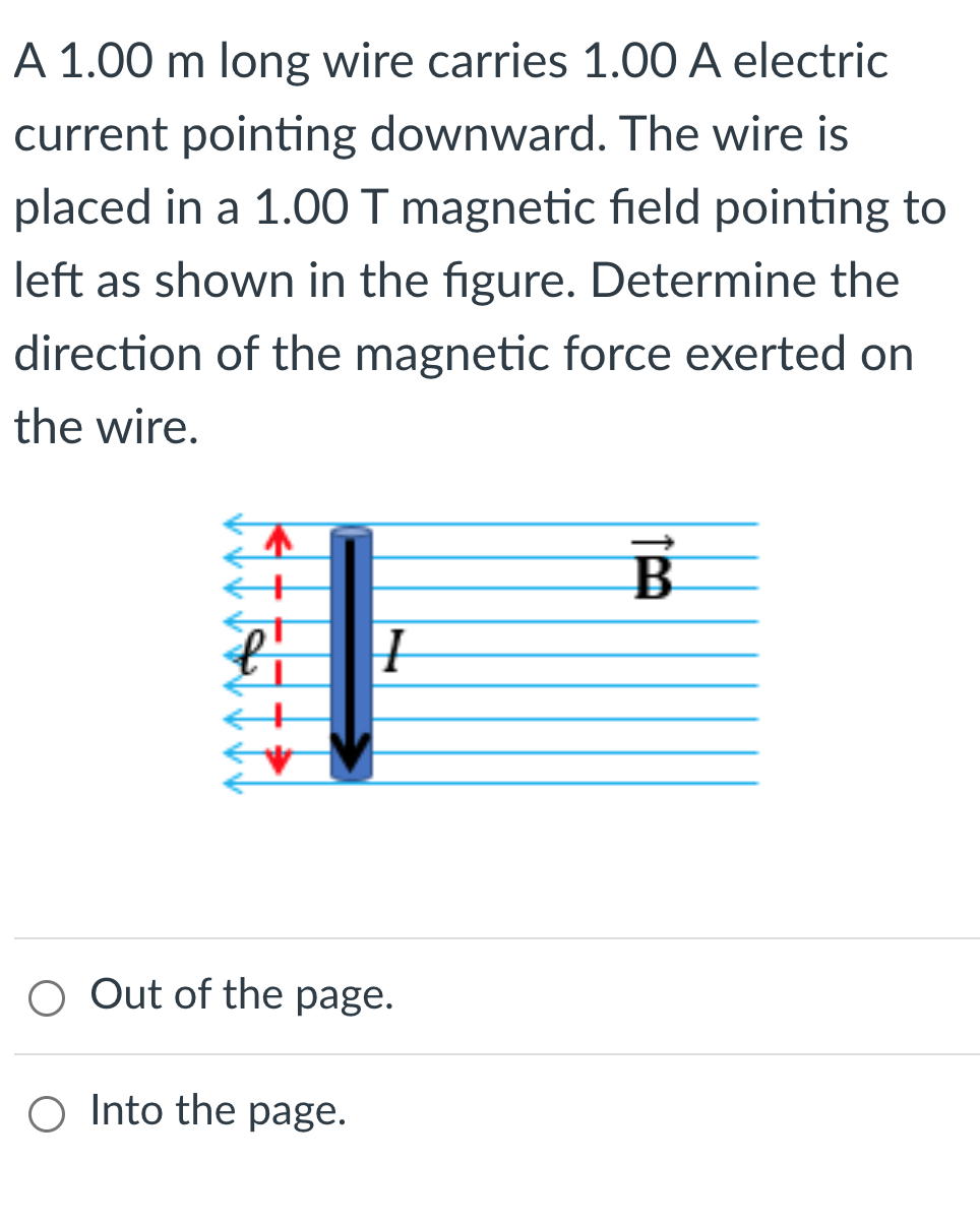 A 1.00 m long wire carries 1.00 A electric current pointing downward. The wire is placed in a 1.00 T magnetic field pointing to left as shown in the figure. Determine the direction of the magnetic force exerted on the wire. 
Out of the page. 
Into the page.