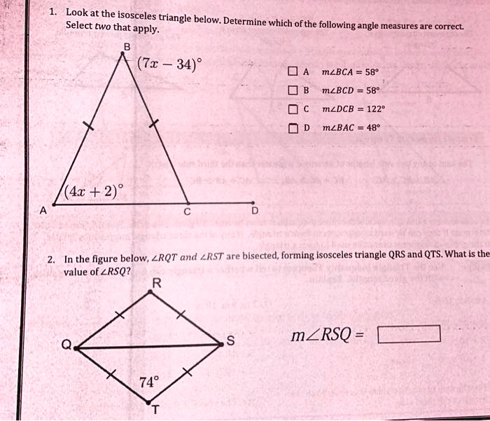 1. Look at the isosceles triangle below. Determine which of the following angle measures are correct. Select two that apply.
B
(7x - 34)°

A m?BCA = 58°
B m?BCD = 58°
C m?DCB = 122°
D m?BAC = 48°
(4x + 2)°
A
C
D
2. In the figure below, ?RQT and ?RST are bisected, forming isosceles triangle QRS and QTS. What is the value of ?RSQ?
R
Q
S
m?RSQ =
74°
T